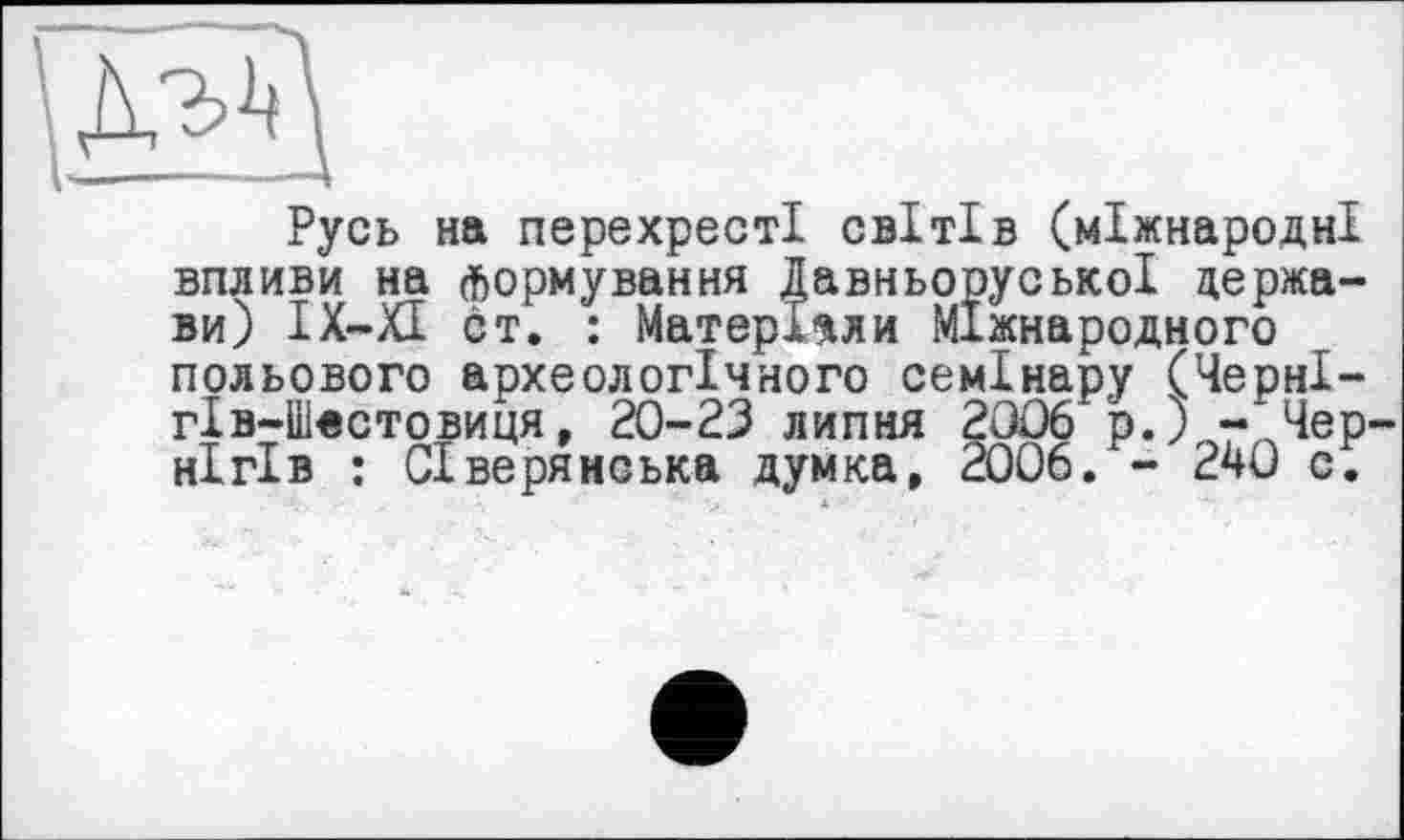 ﻿Русь на перехресті світів (міжнародні впливи на формування Давньоруської держави) ІХ-ХІ от. : Матеріали Міжнародного польового археологічного семінару (ЧернІ-гІв-Шестовиця, 20-23 липня 2306 р.) -"Чернігів : Сіверянська думка, 2006. - 240 с.